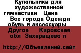 Купальники для  художественной гимнастики › Цена ­ 8 500 - Все города Одежда, обувь и аксессуары » Другое   . Кировская обл.,Захарищево п.